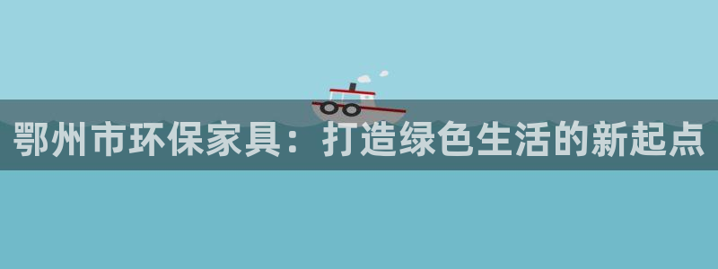 杏耀软件：鄂州市环保家具：打造绿色生活的新起点