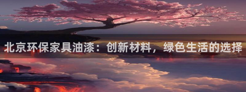 杏耀平台手机登录：北京环保家具油漆：创新材料，绿色生活的选择